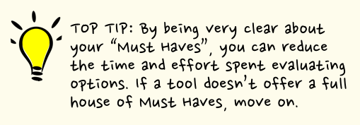 Top tip: By being very clear about your “Must Haves” you can reduce the time and effort spent evaluating your options. If a tool doesn’t offer a full house of Must Haves, move on.